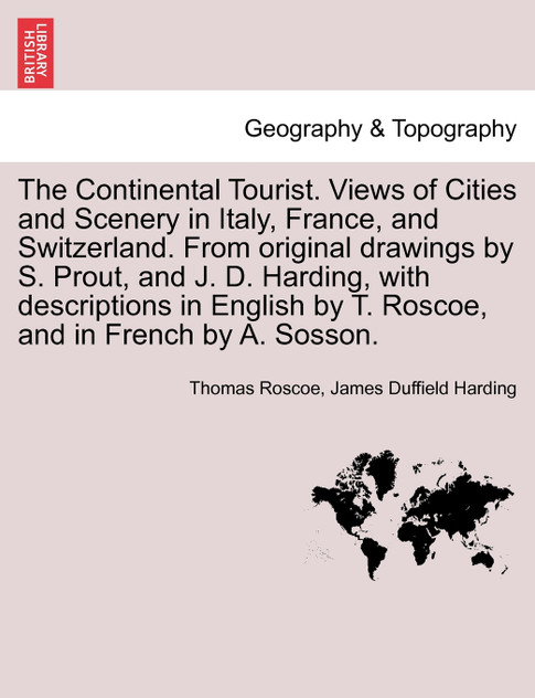 The Continental Tourist. Views of Cities and Scenery in Italy, France, and Switzerland. From original drawings by S. Prout, and J. D. Harding, with descriptions in English by T. Roscoe, and in French by A. Sosson. The Continental Tourist. Views of Cities and Scenery in Italy, France, and Switzerland. From original drawings by S. Prout, and J. D. Harding, with descriptions in English by T. Roscoe, and in French by A. Sosson.