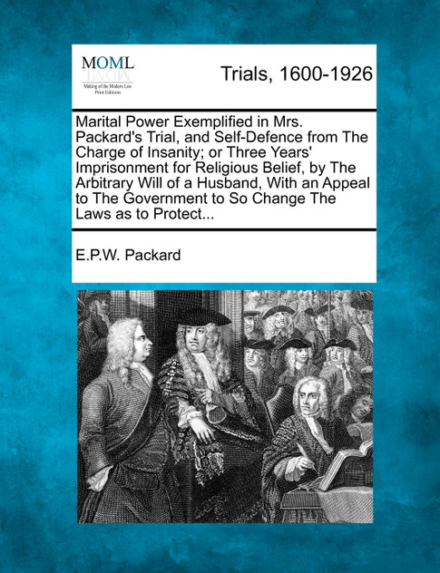 Marital Power Exemplified in Mrs. Packard's Trial, and Self-Defence from The Charge of Insanity; or Three Years' Imprisonment for Religious Belief, by The Arbitrary Will of a Husband, With an Appeal to The Government to So Change The Laws as to Prot Marital Power Exemplified in Mrs. Packard's Trial, and Self-Defence from The Charge of Insanity; or Three Years' Imprisonment for Religious Belief, by The Arbitrary Will of a Husband, With an Appeal to The Government to So Change The Laws as to Prot