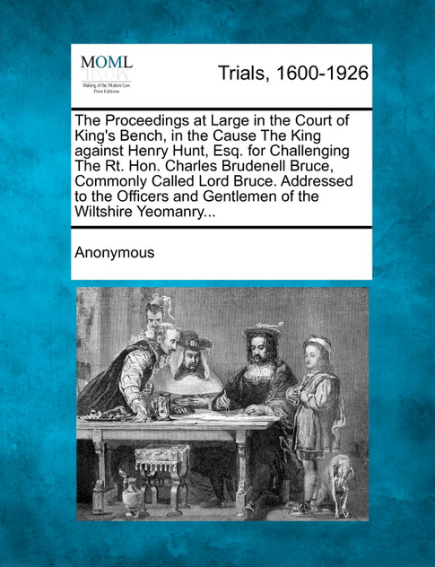 The Proceedings at Large in the Court of King's Bench, in the Cause The King against Henry Hunt, Esq. for Challenging The Rt. Hon. Charles Brudenell Bruce, Commonly Called Lord Bruce. Addressed to the Officers and Gentlemen of the Wiltshire Yeomanry The Proceedings at Large in the Court of King's Bench, in the Cause The King against Henry Hunt, Esq. for Challenging The Rt. Hon. Charles Brudenell Bruce, Commonly Called Lord Bruce. Addressed to the Officers and Gentlemen of the Wiltshire Yeomanry