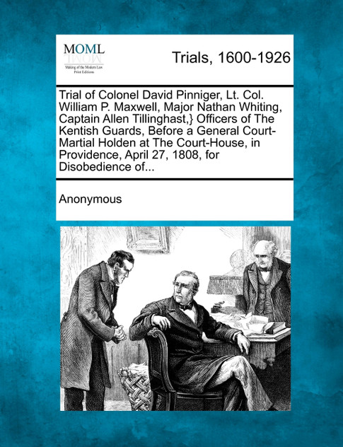 Trial of Colonel David Pinniger, Lt. Col. William P. Maxwell, Major Nathan Whiting, Captain Allen Tillinghast,} Officers of The Kentish Guards, Before a General Court-Martial Holden at The Court-House, in Providence, April 27, 1808, for Disobedience Trial of Colonel David Pinniger, Lt. Col. William P. Maxwell, Major Nathan Whiting, Captain Allen Tillinghast,} Officers of The Kentish Guards, Before a General Court-Martial Holden at The Court-House, in Providence, April 27, 1808, for Disobedience
