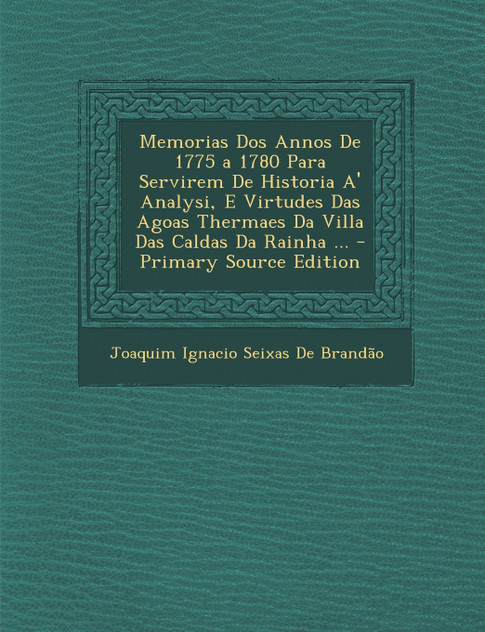 Memorias DOS Annos de 1775 a 1780 Para Servirem de Historia A' Analysi, E Virtudes Das Agoas Thermaes Da Villa Das Caldas Da Rainha ... - Primary Sour Memorias DOS Annos de 1775 a 1780 Para Servirem de Historia A' Analysi, E Virtudes Das Agoas Thermaes Da Villa Das Caldas Da Rainha ... - Primary Sour