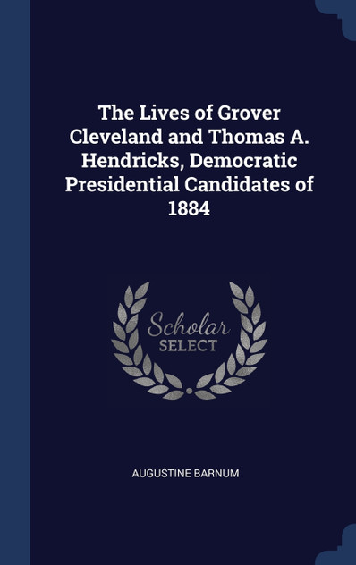 The Lives of Grover Cleveland and Thomas A. Hendricks, Democratic Presidential Candidates of 1884 The Lives of Grover Cleveland and Thomas A. Hendricks, Democratic Presidential Candidates of 1884