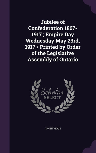 Jubilee of Confederation 1867-1917 ; Empire Day Wednesday May 23rd, 1917 / Printed by Order of the Legislative Assembly of Ontario