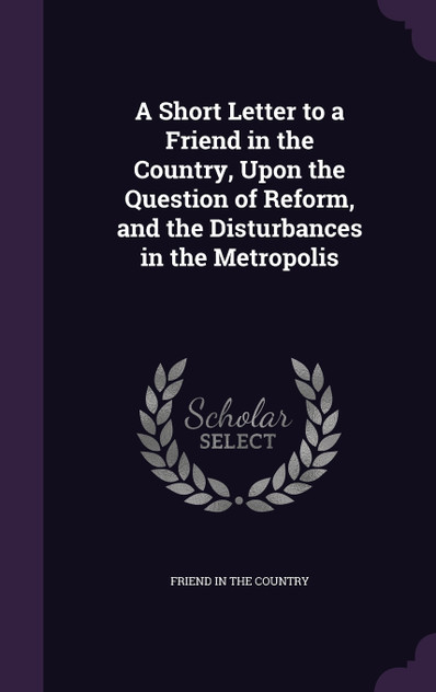 A Short Letter to a Friend in the Country, Upon the Question of Reform, and the Disturbances in the Metropolis
