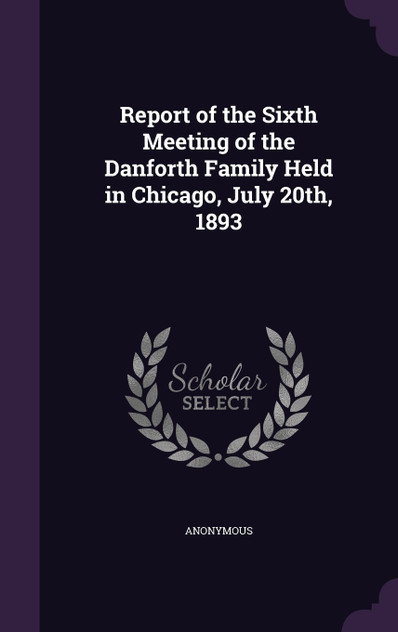 Report of the Sixth Meeting of the Danforth Family Held in Chicago, July 20th, 1893 Report of the Sixth Meeting of the Danforth Family Held in Chicago, July 20th, 1893