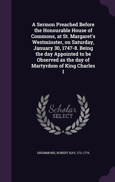 A Sermon Preached Before the Honourable House of Commons, at St. Margaret's Westminster, on Saturday, January 30, 1747-8. Being the day Appointed to be Observed as the day of Martyrdom of King Charles I A Sermon Preached Before the Honourable House of Commons, at St. Margaret's Westminster, on Saturday, January 30, 1747-8. Being the day Appointed to be Observed as the day of Martyrdom of King Charles I