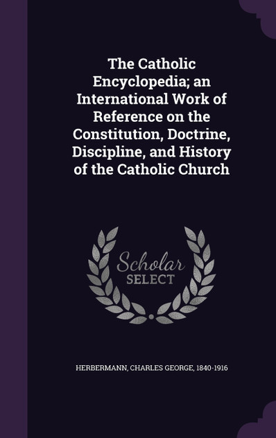 The Catholic Encyclopedia; an International Work of Reference on the Constitution, Doctrine, Discipline, and History of the Catholic Church The Catholic Encyclopedia; an International Work of Reference on the Constitution, Doctrine, Discipline, and History of the Catholic Church