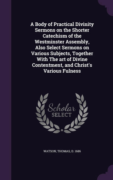 A Body of Practical Divinity Sermons on the Shorter Catechism of the Westminster Assembly, Also Select Sermons on Various Subjects, Together With The art of Divine Contentment, and Christ's Various Fulness