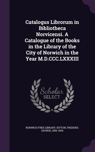 Catalogus Librorum in Bibliotheca Norvicensi. A Catalogue of the Books in the Library of the City of Norwich in the Year M.D.CCC.LXXXIII Catalogus Librorum in Bibliotheca Norvicensi. A Catalogue of the Books in the Library of the City of Norwich in the Year M.D.CCC.LXXXIII