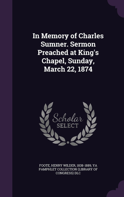 In Memory of Charles Sumner. Sermon Preached at King's Chapel, Sunday, March 22, 1874 In Memory of Charles Sumner. Sermon Preached at King's Chapel, Sunday, March 22, 1874