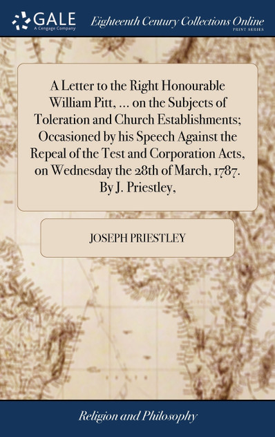 A Letter to the Right Honourable William Pitt, ... on the Subjects of Toleration and Church Establishments; Occasioned by his Speech Against the Repeal of the Test and Corporation Acts, on Wednesday the 28th of March, 1787. By J. Priestley, A Letter to the Right Honourable William Pitt, ... on the Subjects of Toleration and Church Establishments; Occasioned by his Speech Against the Repeal of the Test and Corporation Acts, on Wednesday the 28th of March, 1787. By J. Priestley,