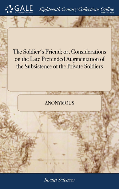 The Soldier's Friend; or, Considerations on the Late Pretended Augmentation of the Subsistence of the Private Soldiers The Soldier's Friend; or, Considerations on the Late Pretended Augmentation of the Subsistence of the Private Soldiers