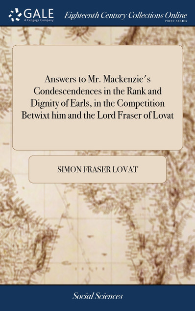 Answers to Mr. Mackenzie's Condescendences in the Rank and Dignity of Earls, in the Competition Betwixt him and the Lord Fraser of Lovat Answers to Mr. Mackenzie's Condescendences in the Rank and Dignity of Earls, in the Competition Betwixt him and the Lord Fraser of Lovat