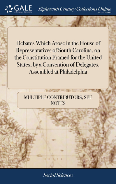 Debates Which Arose in the House of Representatives of South Carolina, on the Constitution Framed for the United States, by a Convention of Delegates, Assembled at Philadelphia Debates Which Arose in the House of Representatives of South Carolina, on the Constitution Framed for the United States, by a Convention of Delegates, Assembled at Philadelphia