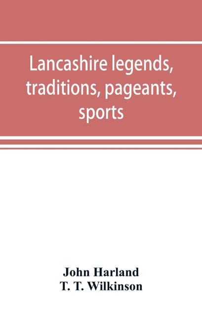 Lancashire legends, traditions, pageants, sports, & with an appendix containing a rare tract on the Lancashire witches Lancashire legends, traditions, pageants, sports, & with an appendix containing a rare tract on the Lancashire witches