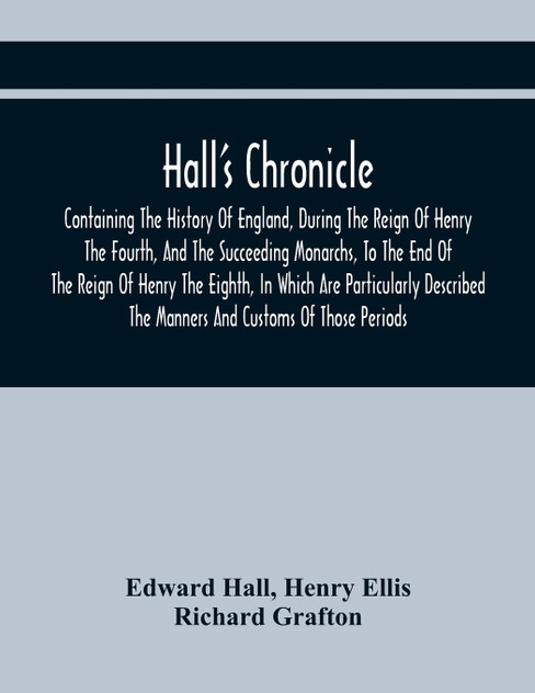 Hall'S Chronicle; Containing The History Of England, During The Reign Of Henry The Fourth, And The Succeeding Monarchs, To The End Of The Reign Of Henry The Eighth, In Which Are Particularly Described The Manners And Customs Of Those Periods