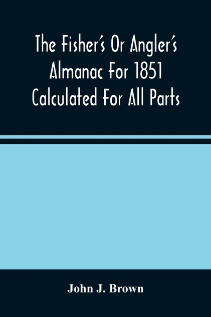 The Fisher'S Or Angler'S Almanac For 1851 Calculated For All Parts Of The United States Containing, Besides The Usual Information Maxims And Hints For Anglers In Prose And Verse &C. &C. Beautifully Illustrated The Fisher'S Or Angler'S Almanac For 1851 Calculated For All Parts Of The United States Containing, Besides The Usual Information Maxims And Hints For Anglers In Prose And Verse &C. &C. Beautifully Illustrated