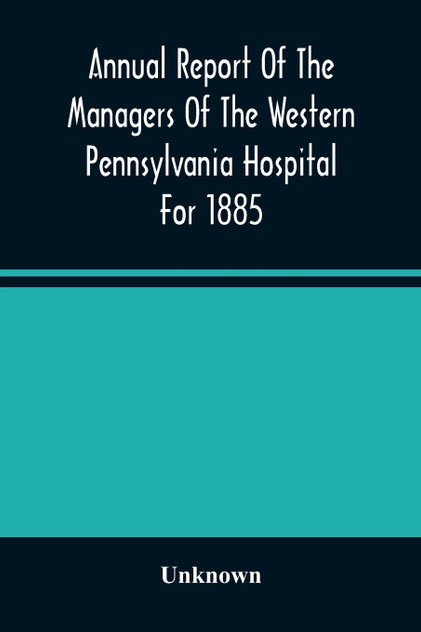 Annual Report Of The Managers Of The Western Pennsylvania Hospital For 1885 Annual Report Of The Managers Of The Western Pennsylvania Hospital For 1885