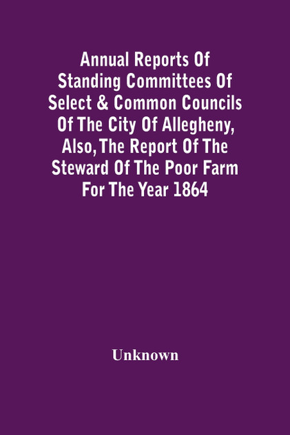 Annual Reports Of Standing Committees Of Select & Common Councils Of The City Of Allegheny, Also, The Report Of The Steward Of The Poor Farm For The Year 1864 Annual Reports Of Standing Committees Of Select & Common Councils Of The City Of Allegheny, Also, The Report Of The Steward Of The Poor Farm For The Year 1864