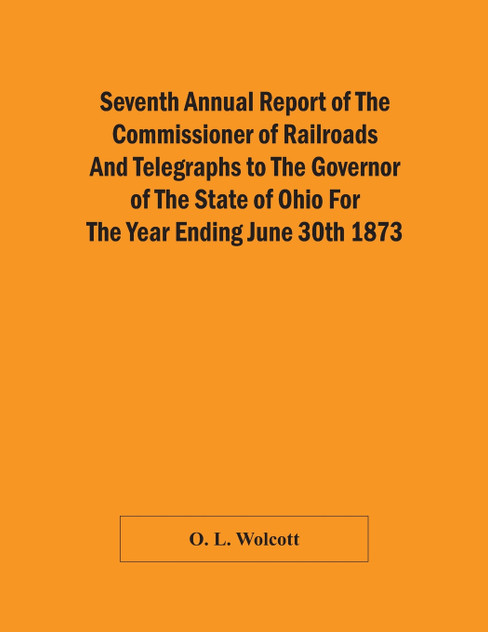 Seventh Annual Report Of The Commissioner Of Railroads And Telegraphs To The Governor Of The State Of Ohio For The Year Ending June 30Th 1873 Seventh Annual Report Of The Commissioner Of Railroads And Telegraphs To The Governor Of The State Of Ohio For The Year Ending June 30Th 1873