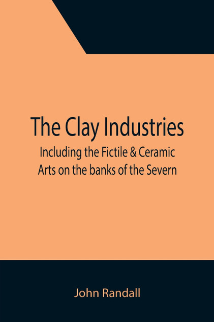 The Clay Industries; including the Fictile & Ceramic Arts on the banks of the Severn The Clay Industries; including the Fictile & Ceramic Arts on the banks of the Severn