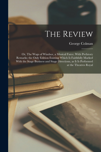 The Review; or, The Wags of Windsor, a Musical Farce. With Prefatory Remarks; the Only Edition Existing Which is Faithfully Marked With the Stage Business and Stage Directions, as it is Performed at the Theatres Royal
