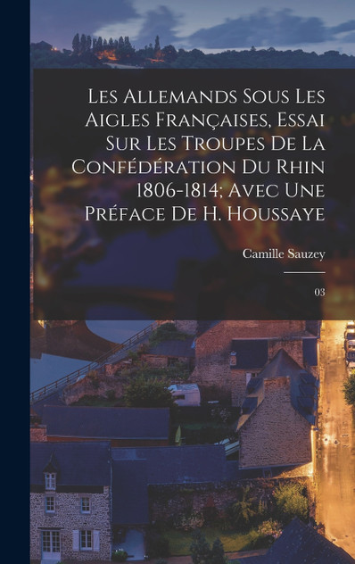 Les Allemands sous les Aigles Françaises, essai sur les troupes de la Confédération du Rhin 1806-1814; avec une préface de H. Houssaye Les Allemands sous les Aigles Françaises, essai sur les troupes de la Confédération du Rhin 1806-1814; avec une préface de H. Houssaye