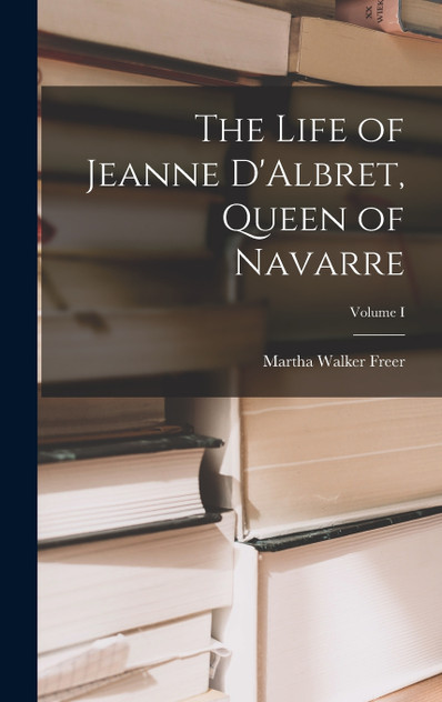 The Life of Jeanne D'Albret, Queen of Navarre; Volume I The Life of Jeanne D'Albret, Queen of Navarre; Volume I