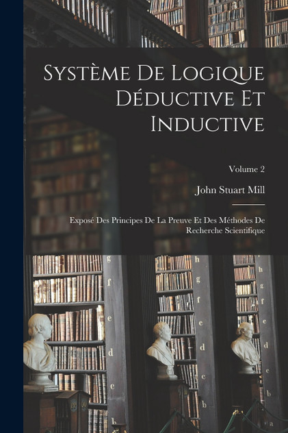 Système De Logique Déductive Et Inductive; Exposé Des Principes De La Preuve Et Des Méthodes De Recherche Scientifique; Volume 2 Système De Logique Déductive Et Inductive; Exposé Des Principes De La Preuve Et Des Méthodes De Recherche Scientifique; Volume 2