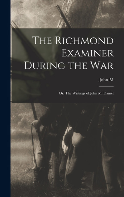 The Richmond Examiner During the war; or, The Writings of John M. Daniel The Richmond Examiner During the war; or, The Writings of John M. Daniel