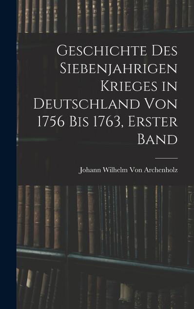 Geschichte des siebenjahrigen Krieges in Deutschland von 1756 bis 1763, Erster Band Geschichte des siebenjahrigen Krieges in Deutschland von 1756 bis 1763, Erster Band