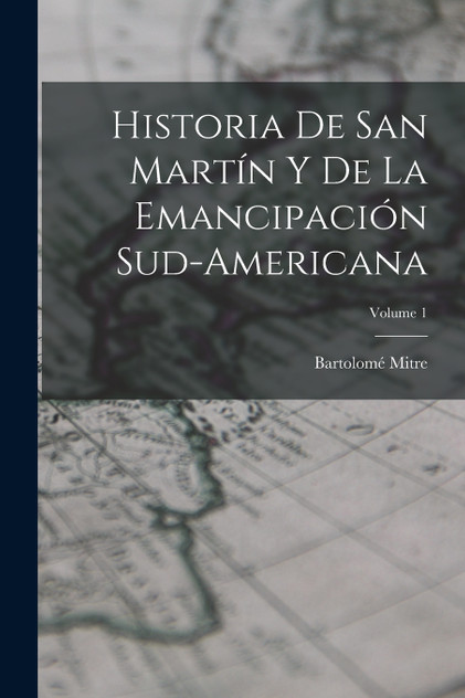 Historia De San Martín Y De La Emancipación Sud-Americana; Volume 1 Historia De San Martín Y De La Emancipación Sud-Americana; Volume 1
