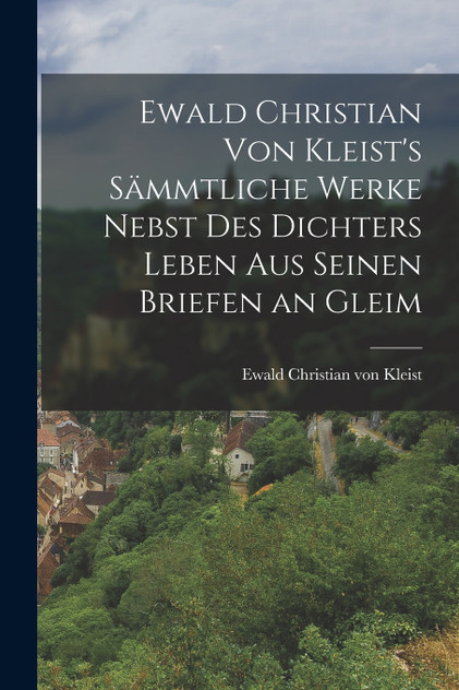 Ewald Christian von Kleist's Sämmtliche Werke Nebst des Dichters Leben aus Seinen Briefen an Gleim