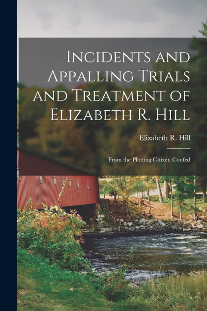 Incidents and Appalling Trials and Treatment of Elizabeth R. Hill Incidents and Appalling Trials and Treatment of Elizabeth R. Hill