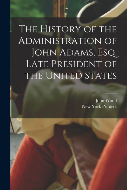 The History of the Administration of John Adams, esq. Late President of the United States The History of the Administration of John Adams, esq. Late President of the United States