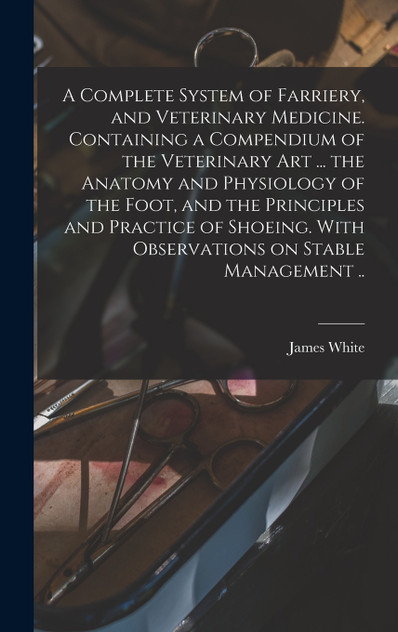 A Complete System of Farriery, and Veterinary Medicine. Containing a Compendium of the Veterinary art ... the Anatomy and Physiology of the Foot, and the Principles and Practice of Shoeing. With Observations on Stable Management ..