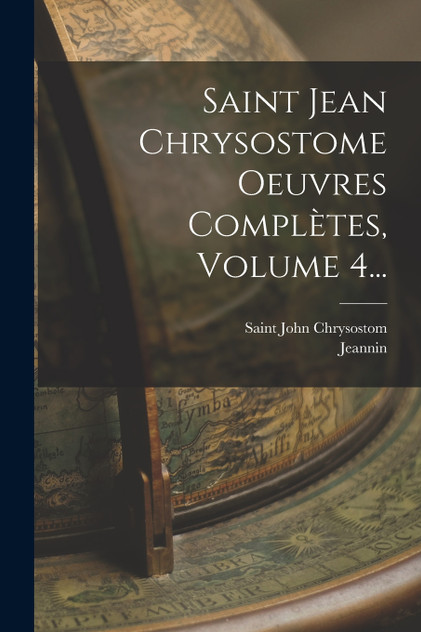 Saint Jean Chrysostome Oeuvres Complètes, Volume 4... Saint Jean Chrysostome Oeuvres Complètes, Volume 4...