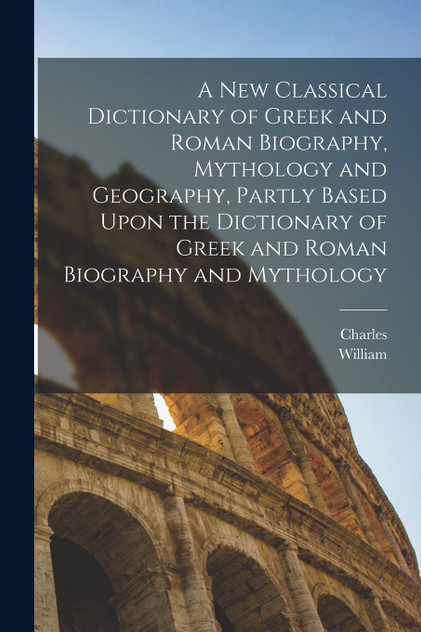 A New Classical Dictionary of Greek and Roman Biography, Mythology and Geography, Partly Based Upon the Dictionary of Greek and Roman Biography and Mythology A New Classical Dictionary of Greek and Roman Biography, Mythology and Geography, Partly Based Upon the Dictionary of Greek and Roman Biography and Mythology