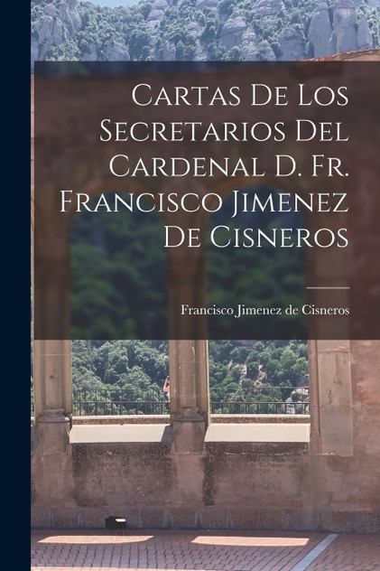 Cartas de los Secretarios del Cardenal D. Fr. Francisco Jimenez de Cisneros Cartas de los Secretarios del Cardenal D. Fr. Francisco Jimenez de Cisneros