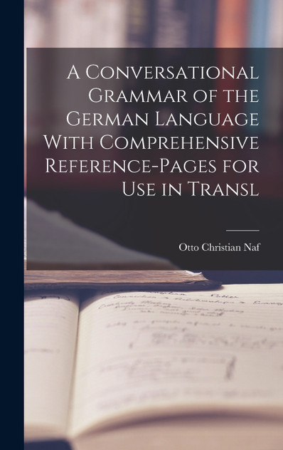 A Conversational Grammar of the German Language With Comprehensive Reference-pages for use in Transl A Conversational Grammar of the German Language With Comprehensive Reference-pages for use in Transl