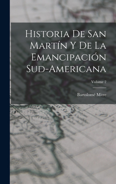 Historia De San Martín Y De La Emancipación Sud-Americana; Volume 2 Historia De San Martín Y De La Emancipación Sud-Americana; Volume 2