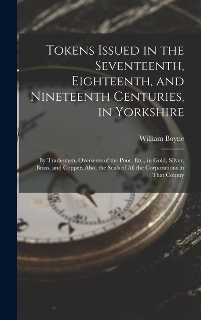 Tokens Issued in the Seventeenth, Eighteenth, and Nineteenth Centuries, in Yorkshire Tokens Issued in the Seventeenth, Eighteenth, and Nineteenth Centuries, in Yorkshire