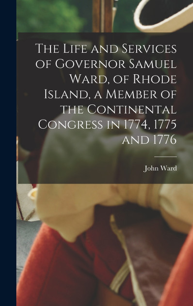 The Life and Services of Governor Samuel Ward, of Rhode Island, a Member of the Continental Congress in 1774, 1775 and 1776 The Life and Services of Governor Samuel Ward, of Rhode Island, a Member of the Continental Congress in 1774, 1775 and 1776