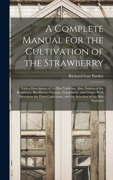 A Complete Manual for the Cultivation of the Strawberry; With a Description of the Best Varieties. Also, Notices of the Raspberry, Blackberry, Currant, Gooseberry, and Grape; With Directions for Their Cultivation, and the Selection of the Best Varie