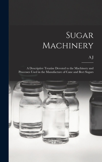 Sugar Machinery; a Descriptive Treatise Devoted to the Machinery and Processes Used in the Manufacture of Cane and Beet Sugars Sugar Machinery; a Descriptive Treatise Devoted to the Machinery and Processes Used in the Manufacture of Cane and Beet Sugars