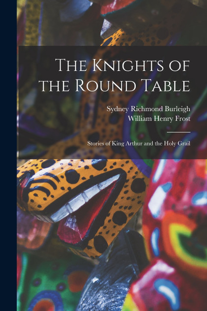 The Knights of the Round Table; Stories of King Arthur and the Holy Grail The Knights of the Round Table; Stories of King Arthur and the Holy Grail