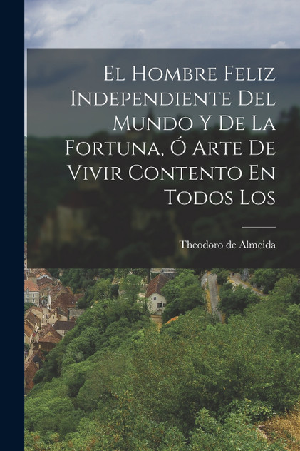 El Hombre Feliz Independiente Del Mundo y de la Fortuna, ó Arte de Vivir Contento En Todos Los El Hombre Feliz Independiente Del Mundo y de la Fortuna, ó Arte de Vivir Contento En Todos Los