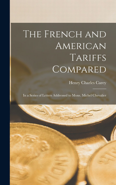 The French and American Tariffs Compared; in a Series of Letters Addressed to Mons. Michel Chevalier The French and American Tariffs Compared; in a Series of Letters Addressed to Mons. Michel Chevalier