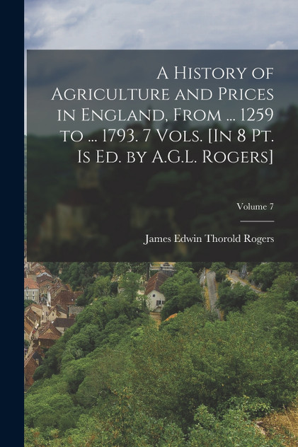 A History of Agriculture and Prices in England, From ... 1259 to ... 1793. 7 Vols. [In 8 Pt. Is Ed. by A.G.L. Rogers]; Volume 7