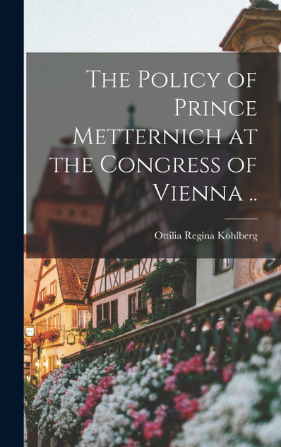 The Policy of Prince Metternich at the Congress of Vienna ..